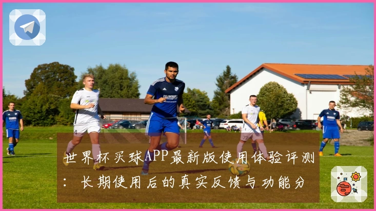 世界杯买球APP最新版使用体验评测：长期使用后的真实反馈与功能分析